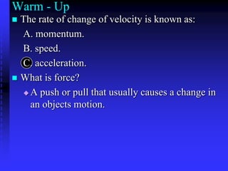 Warm - Up The rate of change of velocity is known as: A. momentum.  B. speed.  C. acceleration.  What is force? A push or pull that usually causes a change in an objects motion. 