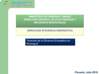 MINISTERIO DE ENERGIA Y MINAS
DIRECCION GENERAL DE ELECTRICIDAD Y
       RECURSOS RENOVABLES


  DIRECCION EFICIENCIA ENERGETICA



 “Avances de la Eficiencia Energética en
 Nicaragua”




                                           Panamá, Julio 2010
 