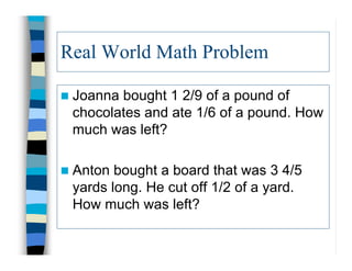 Real World Math Problem

 Joannabought 1 2/9 of a pound of
 chocolates and ate 1/6 of a pound. How
 much was left?

 Anton bought a board that was 3 4/5
 yards long. He cut off 1/2 of a yard.
 How much was left?
 