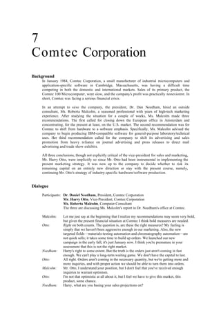 7
Comtec Corporation
Background
In January 1984, Comtec Corporation, a small manufacturer of industrial microcomputers and
application-specific software in Cambridge, Massachusetts, was having a difficult time
competing in both the domestic and international markets. Sales of its primary product, the
Comtec 100 Microcomputer, were slow, and the company's profit was practically nonexistent. In
short, Comtec was facing a serious financial crisis.
In an attempt to save the company, the president, Dr. Dan Needham, hired an outside
consultant, Ms. Roberta Malcolm, a seasoned professional with years of high-tech marketing
experience. After studying the situation for a couple of weeks, Ms. Malcolm made three
recommendations. The first called for closing down the European office in Amsterdam and
concentrating, for the present at least, on the U.S. market. The second recommendation was for
Comtec to shift from hardware to a software emphasis. Specifically, Ms. Malcolm advised the
company to begin producing IBM-compatible software for general-purpose laboratory/technical
uses. Her third recommendation called for the company to shift its advertising and sales
promotion from heavy reliance on journal advertising and press releases to direct mail
advertising and trade show exhibits.
All three conclusions, though not explicitly critical of the vice-president for sales and marketing,
Mr. Harry Otto, were implicitly so since Mr. Otto had been instrumental in implementing the
present marketing strategy. It was now up to the company to decide whether to risk its
remaining capital on an entirely new direction or stay with the present course, namely,
continuing Mr. Otto's strategy of industry-specific hardware/software production.
Dialogue
Participants: Dr. Daniel Needham, President, Comtec Corporation
Mr. Harry Otto, Vice-President, Comtec Corporation
Ms. Roberta Malcolm, Computer Consultant
The three are discussing Ms. Malcolm's report in Dr. Needham's office at Comtec.
Malcolm: Let me just say at the beginning that I realize my recommendations may seem very bold,
but given the present financial situation at Comtec I think bold measures are needed.
Otto: Right on both counts. The question is, are these the right measures? My feeling is
simply that we haven't been aggressive enough in our marketing. Also, the new
targeted fields—materials-testing automation and chromatography automation—are
not quick sells; it takes some time to build up orders. We launched our new
campaign in the early fall; it's just January now. I think you're premature in your
assessment that this is not the right market.
Needham: Harry's right to some extent. But the truth is the orders just aren't coming in fast
enough. We can't play a long-term waiting game. We don't have the capital to last.
Otto: All right. Orders aren't coming in the necessary quantity, but we're getting more and
more inquiries, and with proper action we should be able to turn them into orders.
Malcolm: Mr. Otto, I understand your position, but I don't feel that you've received enough
inquiries to warrant optimism.
Otto: I'm not that optimistic at all about it, but I feel we have to give this market, this
product, some chance.
Needham: Harry, what are you basing your sales projections on?
 