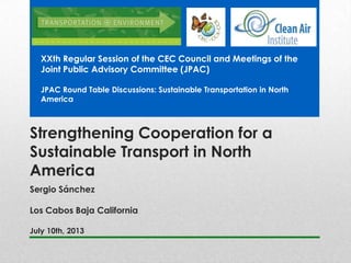 Strengthening Cooperation for a
Sustainable Transport in North
America
Sergio Sánchez
Los Cabos Baja California
July 10th, 2013
XXth Regular Session of the CEC Council and Meetings of the
Joint Public Advisory Committee (JPAC)
JPAC Round Table Discussions: Sustainable Transportation in North
America
 