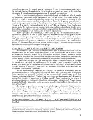 2
que definem as concepções pessoais sobre si e os demais. A partir dessa posição ideológica acerca
da finalidade da educação escolarizada, é conclamada a necessidade de uma reflexão profunda e
permanente da condição de cidadania dos alunos, e da sociedade em que vivem.
Sobre os conteúdos da aprendizagem, seus significados são ampliados para além da questão
do que ensinar, encontrando sentido na indagação sobre por que ensinar. Deste modo, acabam por
envolver os objetivos educacionais, definindo suas ações no âmbito concreto do ambiente de aula.
Esses conteúdos assumem o papel de envolver todas as dimensões da pessoa, caracterizando as
seguintes tipologias de aprendizagem: factual e conceitual (o que se deve aprender?); procedimental
(o que se deve fazer?); e atitudinal (como se deve ser?). Para a Educação Física Escolar, essa
caracterização dos conteúdos parece apontar avanços, na medida em que chama atenção para a
dimensão conceitual, bem como, operacionaliza o antigo conceito denominado afetivo (atitudinal),
tradicionalmente desenvolvido em nossa área de maneira espontaneísta.
Sobre a concepção de aprendizagem, o autor afirma que não é possível ensinarmos sem nos
determos nas referências de como os alunos aprendem, chamando a atenção para as particularidades
dos processos de aprendizagem de cada aluno (diversidade). O construtivismo é eleito como
concepção metodológica em virtude da validação empírica de uma série de princípios
psicopedagógicos: os esquemas de conhecimento; o nível de desenvolvimento e dos conhecimentos
prévios, e a aprendizagem significativa. Baseada nessa concepção, a aprendizagem dos conteúdos
apresenta características específicas para cada tipologia.
AS SEQÜÊNCIAS DIDÁTICAS E AS SEQÜÊNCIAS DE CONTEÚDO
Zabala explicita que a ordenação articulada das atividades seria o elemento diferenciador das
metodologias, e que o primeiro aspecto característico de um método seria o tipo de ordem em que
se propõem as atividades. Ressalta que o parcelamento da prática educativa tem certo grau de
artificialidade, explicável pela dificuldade em encontrar um sistema interpretativo adequado, que
deveria permitir o estudo conjunto de todas as variáveis incidentes nos processos educativos.
A seqüência considera a importância das intenções educacionais na definição dos conteúdos
de aprendizagem e o papel das atividades que são propostas. Alguns critérios para análise das
seqüências reportam que os conteúdos de aprendizagem agem explicitando as intenções educativas,
podendo abranger as dimensões: conceituais; procedimentais; conceituais e procedimentais; ou
conceituais, procedimentais e atitudinais.
Certos questionamentos pareceram-nos relevantes: na seqüência há atividades que nos
permitam determinar os conhecimentos prévios?; Atividades cujos conteúdos sejam propostos de
forma significativa e funcional?; Atividades em que possamos inferir sua adequação ao nível de
desenvolvimento de cada aluno?; Atividades que representem um desafio alcançável?; Provoquem
um conflito cognitivo e promovam a atividade mental?; Sejam motivadoras em relação à
aprendizagem dos novos conteúdos?; Estimulem a auto-estima e o auto-conceito?; Ajudem o aluno
a adquirir habilidades relacionadas com o aprender a aprender, sendo cada vez mais autônomo em
suas aprendizagens?
Em relação às questões, convém expor sua relevância para a Educação Física Escolar no
nosso entendimento, salientando que o conflito mental proposto pode ser também de ordem motora
– de modo integrado, ao contrário de uma conotação dual que a pergunta do autor permite supor.
Consideramos também uma outra unidade de análise, as seqüências de conteúdo, que requer uma
interação entre as três dimensões, com ênfase na conceitual, bem como um aumento da
complexidade e aprofundamento ao longo das unidades.
AS RELAÇÕES INTERATIVAS EM SALA DE AULA8
: O PAPEL DOS PROFESSORES E DOS
ALUNOS
8
Preferimos empregar, entretanto, o termo “ambiente de aula” para designar mais amplamente o espaço em que
ocorrem tais relações interativas que caracterizam o processo ensino e aprendizagem, especialmente nas aulas de
Educação Física, que quase invariavelmente são ministradas fora das salas.
 