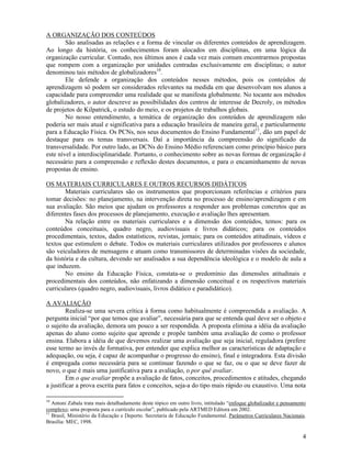 4
A ORGANIZAÇÃO DOS CONTEÚDOS
São analisadas as relações e a forma de vincular os diferentes conteúdos de aprendizagem.
Ao longo da história, os conhecimentos foram alocados em disciplinas, em uma lógica da
organização curricular. Contudo, nos últimos anos é cada vez mais comum encontrarmos propostas
que rompem com a organização por unidades centradas exclusivamente em disciplinas; o autor
denominou tais métodos de globalizadores10
.
Ele defende a organização dos conteúdos nesses métodos, pois os conteúdos de
aprendizagem só podem ser considerados relevantes na medida em que desenvolvam nos alunos a
capacidade para compreender uma realidade que se manifesta globalmente. No tocante aos métodos
globalizadores, o autor descreve as possibilidades dos centros de interesse de Decroly, os métodos
de projetos de Kilpatrick, o estudo do meio, e os projetos de trabalhos globais.
No nosso entendimento, a temática de organização dos conteúdos de aprendizagem não
poderia ser mais atual e significativa para a educação brasileira de maneira geral, e particularmente
para a Educação Física. Os PCNs, nos seus documentos do Ensino Fundamental11
, dão um papel de
destaque para os temas transversais. Daí a importância da compreensão do significado da
transversalidade. Por outro lado, as DCNs do Ensino Médio referenciam como princípio básico para
este nível a interdisciplinaridade. Portanto, o conhecimento sobre as novas formas de organização é
necessário para a compreensão e reflexão destes documentos, e para o encaminhamento de novas
propostas de ensino.
OS MATERIAIS CURRICULARES E OUTROS RECURSOS DIDÁTICOS
Materiais curriculares são os instrumentos que proporcionam referências e critérios para
tomar decisões: no planejamento, na intervenção direta no processo de ensino/aprendizagem e em
sua avaliação. São meios que ajudam os professores a responder aos problemas concretos que as
diferentes fases dos processos de planejamento, execução e avaliação lhes apresentam.
Na relação entre os materiais curriculares e a dimensão dos conteúdos, temos: para os
conteúdos conceituais, quadro negro, audiovisuais e livros didáticos; para os conteúdos
procedimentais, textos, dados estatísticos, revistas, jornais; para os conteúdos atitudinais, vídeos e
textos que estimulem o debate. Todos os materiais curriculares utilizados por professores e alunos
são veiculadores de mensagens e atuam como transmissores de determinadas visões da sociedade,
da história e da cultura, devendo ser analisados a sua dependência ideológica e o modelo de aula a
que induzem.
No ensino da Educação Física, constata-se o predomínio das dimensões atitudinais e
procedimentais dos conteúdos, não enfatizando a dimensão conceitual e os respectivos materiais
curriculares (quadro negro, audiovisuais, livros didático e paradidático).
A AVALIAÇÃO
Realiza-se uma severa crítica à forma como habitualmente é compreendida a avaliação. A
pergunta inicial “por que temos que avaliar”, necessária para que se entenda qual deve ser o objeto e
o sujeito da avaliação, demora um pouco a ser respondida. A proposta elimina a idéia da avaliação
apenas do aluno como sujeito que aprende e propõe também uma avaliação de como o professor
ensina. Elabora a idéia de que devemos realizar uma avaliação que seja inicial, reguladora (prefere
esse termo ao invés de formativa, por entender que explica melhor as características de adaptação e
adequação, ou seja, é capaz de acompanhar o progresso do ensino), final e integradora. Esta divisão
é empregada como necessária para se continuar fazendo o que se faz, ou o que se deve fazer de
novo, o que é mais uma justificativa para a avaliação, o por quê avaliar.
Em o que avaliar propõe a avaliação de fatos, conceitos, procedimentos e atitudes, chegando
a justificar a prova escrita para fatos e conceitos, seja-a do tipo mais rápido ou exaustivo. Uma nota
10
Antoni Zabala trata mais detalhadamente deste tópico em outro livro, intitulado “enfoque globalizador e pensamento
complexo; uma proposta para o currículo escolar”, publicado pela ARTMED Editora em 2002.
11
Brasil, Ministério da Educação e Deporto. Secretaria de Educação Fundamental. Parâmetros Curriculares Nacionais.
Brasília: MEC, 1998.
 