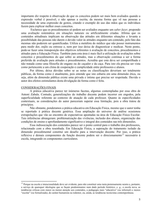 5
importante diz respeito à observação de que os conceitos podem ser mais bem avaliados quando a
expressão verbal é possível, e não apenas a escrita, da mesma forma que vê nas pessoas a
necessidade de uma expressão de gestos, citando o exemplo do uso das mãos que os indivíduos
fazem para explicar melhor esses conceitos.
Esclarece que os procedimentos só podem ser avaliados enquanto um saber fazer, propondo
uma avaliação sistemática em situações naturais ou artificialmente criadas. Afirma que os
conteúdos atitudinais implicam na observação das atitudes em diferentes situações e levanta a
possibilidade das pessoas não darem o devido valor às atitudes enquanto um conteúdo, pelo fato das
mesmas não poderem ser quantificadas. Utiliza a metáfora do médico que não possui instrumentos
para medir dor, enjôo ou estresse e, nem por isso deixa de diagnosticar e medicar. Neste ponto,
pode-se fazer uma transposição dos objetivos referentes à avaliação de conceitos, procedimentos e
atitudes para a Educação Física. Também para esta área é mais fácil a utilização de avaliações sobre
conceitos e procedimentos do que sobre as atitudes, mas a observação continua a ser a forma
preferida de avaliação para atitudes e procedimentos. Acredita que esta deva ser compartilhada e
não tratada como uma filosofia do engano ou do caçador e da caça. Para isto ela precisa ser vista
como pertencente a um clima de cooperação e cumplicidade entre professores e alunos.
Por último, deixa dúvidas sobre se as notas ou classificações deveriam ser totalmente
públicas, da forma como é atualmente, pois entende que isto esbarra em uma dimensão ética, ou
seja, além da dimensão pública existe uma privada e íntima que precisa ser respeitada. Duvida o
autor dos efeitos estimulantes desta divulgação da forma como é feita.
CONSIDERAÇÕES FINAIS
A prática educativa parece ter inúmeras facetas, algumas contempladas por essa obra de
Antoni Zabala. Contudo, generalizações do trabalho docente podem incorrer em engodos, pela
superficialidade referente ao contexto de atuação de cada professor. Quanto às especificidades
contextuais, as considerações do autor pareceram superar essa limitação, pois a obra tratou de
princípios.
Não obstante, ponderamos a prática educativa em Educação Física, mesmo que o autor tenha
se reportado à prática docente genérica. Essa ampliação do universo de análise ocasionou
extrapolações que vão ao encontro de expectativas apontadas na área de Educação Física Escolar.
Tais inferências abrangeram: problematização das vivências, inclusão dos alunos, organização das
condições de ensino e aprofundamento significativo e integral dos conteúdos nas três dimensões.
Essa indissociação dos conteúdos parece ser o ponto central para o trabalho dos professores,
relacionado com a obra resenhada. Em Educação Física, a superação do tratamento isolado da
dimensão procedimental constitui um desafio para a intervenção docente. Por isso, a prática
reflexiva e demais componentes da função docente podem ser o direcionamento12
necessário à
escola, integrando os componentes curriculares.
12
Porque na escola a intencionalidade deve ser evidente, para não constituir uma meta pretensamente neutra e, portanto,
a serviço de quaisquer ideologias que se façam predominantes num dado período histórico; e. g., a escola nova, as
tendências críticas com maior ou menor atenção aos conteúdos, a pedagogia mais “educativa” (ou informal) e menos
“escolar” (ou formalizada), de caráter humanista ou redentor, ou, ainda, as tendências tecnicistas contemporâneas.
 