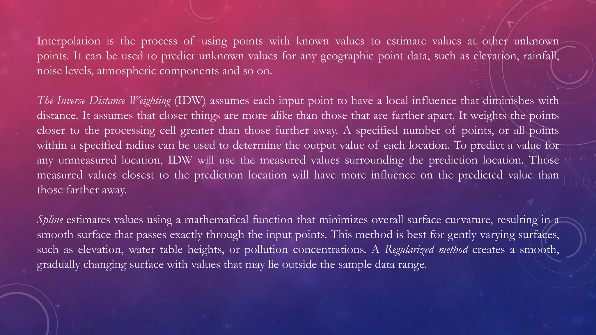 Interpolation is the process of using points with known values to estimate values at other unknown
points. It can be used to predict unknown values for any geographic point data, such as elevation, rainfall,
noise levels, atmospheric components and so on.
The Inverse Distance Weighting (IDW) assumes each input point to have a local influence that diminishes with
distance. It assumes that closer things are more alike than those that are farther apart. It weights the points
closer to the processing cell greater than those further away. A specified number of points, or all points
within a specified radius can be used to determine the output value of each location. To predict a value for
any unmeasured location, IDW will use the measured values surrounding the prediction location. Those
measured values closest to the prediction location will have more influence on the predicted value than
those farther away.
Spline estimates values using a mathematical function that minimizes overall surface curvature, resulting in a
smooth surface that passes exactly through the input points. This method is best for gently varying surfaces,
such as elevation, water table heights, or pollution concentrations. A Regularized method creates a smooth,
gradually changing surface with values that may lie outside the sample data range.
 