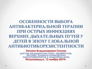 ОСОБЕННОСТИ ВЫБОРА
АНТИБАКТЕРИАЛЬНОЙ ТЕРАПИИ
ПРИ ОСТРЫХ ИНФЕКЦИЯХ
ВЕРХНИХ ДЫХАТЕЛЬНЫХ ПУТЕЙ У
ДЕТЕЙ В ЭПОХУ ГЛОБАЛЬНОЙ
АНТИБИОТИКОРЕЗИСТЕНТНОСТИ
Татьяна Владимировна Спичак
доктор медицинских наук, профессор,
эксперт Альянса клинических
химиотерапевтов и микробиологов
Петрозаводск, 13 ноября 2019г.
 