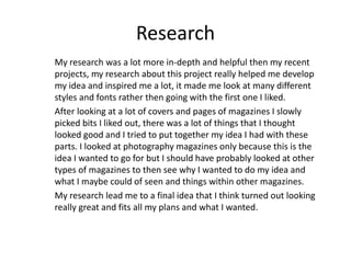 Research
My research was a lot more in-depth and helpful then my recent
projects, my research about this project really helped me develop
my idea and inspired me a lot, it made me look at many different
styles and fonts rather then going with the first one I liked.
After looking at a lot of covers and pages of magazines I slowly
picked bits I liked out, there was a lot of things that I thought
looked good and I tried to put together my idea I had with these
parts. I looked at photography magazines only because this is the
idea I wanted to go for but I should have probably looked at other
types of magazines to then see why I wanted to do my idea and
what I maybe could of seen and things within other magazines.
My research lead me to a final idea that I think turned out looking
really great and fits all my plans and what I wanted.
 