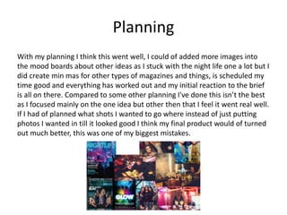 Planning
With my planning I think this went well, I could of added more images into
the mood boards about other ideas as I stuck with the night life one a lot but I
did create min mas for other types of magazines and things, is scheduled my
time good and everything has worked out and my initial reaction to the brief
is all on there. Compared to some other planning I've done this isn’t the best
as I focused mainly on the one idea but other then that I feel it went real well.
If I had of planned what shots I wanted to go where instead of just putting
photos I wanted in till it looked good I think my final product would of turned
out much better, this was one of my biggest mistakes.
 
