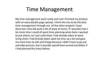 Time Management
My time management went really well and I finished my product
with an extra double page spread, I think this has to be the best
time management through out all the other projects I have
done but I also did quite a bit of work at home. If I possible had a
lot more time I could of spent time planning what shots I wanted
to put where, as I just used shots I had already taken at work.
Using shots I had already taken sped my time up a lot and gave
me more time to edit and things because I didn’t have to go out
and take pictures, but it possibly would have turned out better if
I had planned the shots before.
 