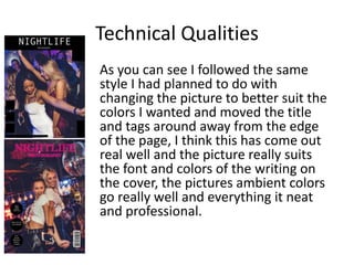 Technical Qualities
As you can see I followed the same
style I had planned to do with
changing the picture to better suit the
colors I wanted and moved the title
and tags around away from the edge
of the page, I think this has come out
real well and the picture really suits
the font and colors of the writing on
the cover, the pictures ambient colors
go really well and everything it neat
and professional.
 