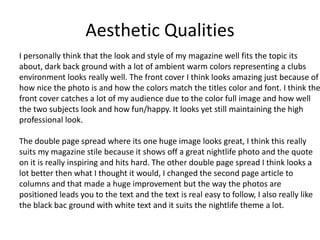 Aesthetic Qualities
I personally think that the look and style of my magazine well fits the topic its
about, dark back ground with a lot of ambient warm colors representing a clubs
environment looks really well. The front cover I think looks amazing just because of
how nice the photo is and how the colors match the titles color and font. I think the
front cover catches a lot of my audience due to the color full image and how well
the two subjects look and how fun/happy. It looks yet still maintaining the high
professional look.
The double page spread where its one huge image looks great, I think this really
suits my magazine stile because it shows off a great nightlife photo and the quote
on it is really inspiring and hits hard. The other double page spread I think looks a
lot better then what I thought it would, I changed the second page article to
columns and that made a huge improvement but the way the photos are
positioned leads you to the text and the text is real easy to follow, I also really like
the black bac ground with white text and it suits the nightlife theme a lot.
 