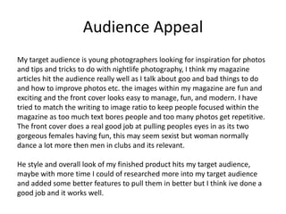 Audience Appeal
My target audience is young photographers looking for inspiration for photos
and tips and tricks to do with nightlife photography, I think my magazine
articles hit the audience really well as I talk about goo and bad things to do
and how to improve photos etc. the images within my magazine are fun and
exciting and the front cover looks easy to manage, fun, and modern. I have
tried to match the writing to image ratio to keep people focused within the
magazine as too much text bores people and too many photos get repetitive.
The front cover does a real good job at pulling peoples eyes in as its two
gorgeous females having fun, this may seem sexist but woman normally
dance a lot more then men in clubs and its relevant.
He style and overall look of my finished product hits my target audience,
maybe with more time I could of researched more into my target audience
and added some better features to pull them in better but I think ive done a
good job and it works well.
 