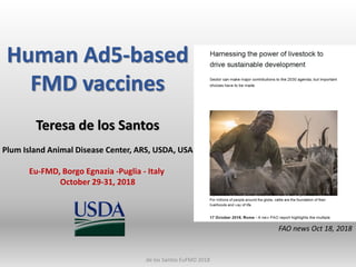 Human Ad5-based
FMD vaccines
Teresa de los Santos
Plum Island Animal Disease Center, ARS, USDA, USA
Eu-FMD, Borgo Egnazia -Puglia - Italy
October 29-31, 2018
FAO news Oct 18, 2018
de los Santos EuFMD 2018
 