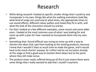 Research
• While doing research I looked at specific smaller things that I could try and
incorporate in my own, things like what the walking animations look like,
what kind of songs are used and at what times, the appropriate times to
use sound effects, different colour pallets and mood they fit in with, and
what the look of the characters should try and be.
• For that I looked at a few different examples, some recent and some older
ones. I looked at the most common uses of what I was looking for and
came up with a plan for how I wanted to incorporate them into my own
game.
• Something that I found difficult was trying to come up with a way to
shorten the ideas that I got from looking at the existing products, because
I knew that I wouldn’t have as much time to make the game, and it would
have to be much shorter anyway. So I either had to cut out plans already
at this stage or find a good way to shorten them down but to the point
where they still make sense.
• The product never really suffered because of this it just means there were
some things that I really wanted to add that I couldn’t anymore.
 