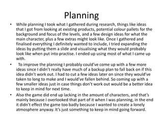 Planning
• While planning I took what I gathered during research, things like ideas
that I got from looking at existing products, potential colour pallets for the
background and focus of the levels, and a few design ideas for what the
main character, plus a few extras might look like. Once I gathered and
finalised everything I definitely wanted to include, I tried expanding the
ideas by putting them a slide and visualising what they would probably
look like when put into practise. I ended up using most of what I came up
with.
• To improve the planning I probably could’ve come up with a few more
ideas since I didn’t really have much of a backup plan to fall back on if this
idea didn’t work out. I had to cut a few ideas later on since they would’ve
taken to long to make and I would’ve fallen behind. So coming up with a
few smaller ideas just in case things don’t work out would be a better idea
to keep in mind for next time.
• Also the game did end up lacking in the amount of characters, and that’s
mainly because I overlooked that part of it when I was planning, in the end
it didn’t effect the game too badly because I wanted to create a lonely
atmosphere anyway. It’s just something to keep in mind going forward.
 