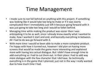 Time Management
• I made sure to not fall behind on anything with this project. If something
was looking like it would take too long to make or if it was overly
complicated then I immediately just left it because going forward with it
was just going to take too long and I would’ve fallen behind.
• Managing time while making the product was easier then I was
anticipating it to be as well, since I already knew exactly what I wanted to
make, how I wanted it start and end, and basically everything in between.
All I had to do was go forward with it.
• With more time I would’ve been able to make a more complete product.
I’m happy with how it turned out, however I did plan on having more
screens that would’ve made the game more interesting and explained
more with having less actual dialogue. But I didn’t have enough time to
add everything so I had to cut them out. In their place I had to add way
more dialogue with the few character that I did have. So technically
everything is in the game that I planned, just not in the way I really wanted
due to how much time I had.
 