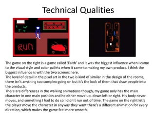 Technical Qualities
The game on the right is a game called ‘Faith’ and it was the biggest influence when I came
to the visual style and color pallets when it came to making my own product. I think the
biggest influence is with the two screens here.
The level of detail in the pixel art in the two is kind of similar in the design of the rooms,
there isn’t anything too complex going on but it’s the look of them that draw people into
the products.
There are differences in the walking animations though, my game only has the main
character in one main position and he either move up, down left or right. His body never
moves, and something I had to do so I didn’t run out of time. The game on the right let’s
the player move the character in anyway they want there’s a different animation for every
direction, which makes the game feel more smooth.
 