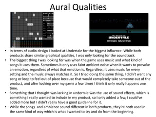 Aural Qualities
• In terms of audio design I looked at Undertale for the biggest influence. While both
products share similar graphical qualities, I was only looking for the soundtrack.
• The biggest thing I was looking for was when the game uses music and what kind of
songs it uses them. Sometimes it only uses faint ambient noise when it wants to provoke
an emotion, regardless of what that emotion is. Regardless, it uses music for every
setting and the music always matches it. So I tried doing the same thing, I didn’t want any
song or loop to feel out of place because that would completely take someone out of the
product, and after looking over my game a few times I think it only really happens one
time.
• Something that I thought was lacking in undertale was the use of sound effects, which is
something I really wanted to include in my product, so I only added a few, I could’ve
added more but I didn’t really have a good guideline for it.
• While the songs and ambience sound different in both products, they’re both used in
the same kind of way which is what I wanted to try and do from the beginning.
 