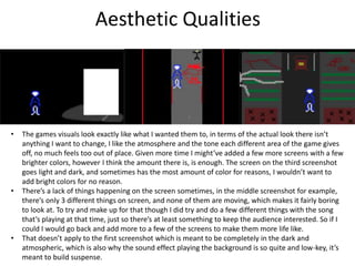 Aesthetic Qualities
• The games visuals look exactly like what I wanted them to, in terms of the actual look there isn’t
anything I want to change, I like the atmosphere and the tone each different area of the game gives
off, no much feels too out of place. Given more time I might’ve added a few more screens with a few
brighter colors, however I think the amount there is, is enough. The screen on the third screenshot
goes light and dark, and sometimes has the most amount of color for reasons, I wouldn’t want to
add bright colors for no reason.
• There’s a lack of things happening on the screen sometimes, in the middle screenshot for example,
there’s only 3 different things on screen, and none of them are moving, which makes it fairly boring
to look at. To try and make up for that though I did try and do a few different things with the song
that’s playing at that time, just so there’s at least something to keep the audience interested. So if I
could I would go back and add more to a few of the screens to make them more life like.
• That doesn’t apply to the first screenshot which is meant to be completely in the dark and
atmospheric, which is also why the sound effect playing the background is so quite and low-key, it’s
meant to build suspense.
 