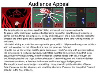 Audience Appeal
The target audience was teens aged 16-19 that are fans of horror games primarily.
To appeal to the main target audience I added some things that they’d be used to seeing in
games like this, things like jumpscares, creepy ambience, gore, and a main monster that is the
threat of the entire game and is something you’ll spend most of the time running from to try
and avoid.
I also tried adding an underline message to the game, which I did plan on having more subtlety
with but would’ve run out of time by the time the game was finished.
I tried to mix up the settings that the game takes place, I could’ve gone with a generic setting
like a mansion or a really creepy house, but instead I wanted to make something that looks
casual but everything is wrong, the different color schemes helped with this. I thought this
would help appeal to the target audience because it’s something new and hasn’t really been
done too many times, at least not in the more well known bigger budget games.
The soundtrack and sound design is something I thought would get the attention of horror
fans, it’s creepy, low-key at points, and unsettling at others, it’s one of the things that I’m most
proud of in the final products.
 