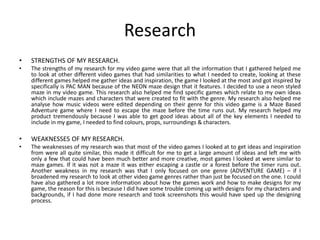 Research
• STRENGTHS OF MY RESEARCH.
• The strengths of my research for my video game were that all the information that I gathered helped me
to look at other different video games that had similarities to what I needed to create, looking at these
different games helped me gather ideas and inspiration, the game I looked at the most and got inspired by
specifically is PAC MAN because of the NEON maze design that it features. I decided to use a neon styled
maze in my video game. This research also helped me find specific games which relate to my own ideas
which include mazes and characters that were created to fit with the genre. My research also helped me
analyse how music videos were edited depending on their genre for this video game is a Maze Based
Adventure game where I need to escape the maze before the time runs out. My research helped my
product tremendously because I was able to get good ideas about all of the key elements I needed to
include in my game, I needed to find colours, props, surroundings & characters.
• WEAKNESSES OF MY RESEARCH.
• The weaknesses of my research was that most of the video games I looked at to get ideas and inspiration
from were all quite similar, this made it difficult for me to get a large amount of ideas and left me with
only a few that could have been much better and more creative, most games I looked at were similar to
maze games. If it was not a maze it was either escaping a castle or a forest before the timer runs out.
Another weakness in my research was that I only focused on one genre (ADVENTURE GAME) – if I
broadened my research to look at other video game genres rather than just be focused on the one. I could
have also gathered a lot more information about how the games work and how to make designs for my
game, the reason for this is because I did have some trouble coming up with designs for my characters and
backgrounds, if I had done more research and took screenshots this would have sped up the designing
process.
 