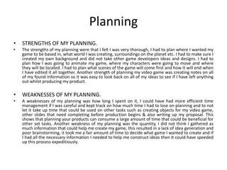 Planning
• STRENGTHS OF MY PLANNING.
• The strengths of my planning were that I felt I was very thorough, I had to plan where I wanted my
game to be based in, what world I was creating, surroundings on the planet etc. I had to make sure I
created my own background and did not take other game developers ideas and designs. I had to
plan how I was going to animate my game, where my characters were going to move and where
they will be located. I had to plan what scenes of the game will come first and how it will end when
I have edited it all together. Another strength of planning my video game was creating notes on all
of my found information so it was easy to look back on all of my ideas to see if I have left anything
out whilst producing my product.
• WEAKNESSES OF MY PLANNING.
• A weaknesses of my planning was how long I spent on it, I could have had more efficient time
management if I was careful and kept track on how much time I had to lose on planning and to not
let it take up time that could be used on other tasks such as creating objects for my video game,
other slides that need completing before production begins & also writing up my proposal. This
shows that planning your products can consume a large amount of time that could be beneficial for
other set tasks. Another weakness of my planning was the quantity, I did not think I gathered as
much information that could help me create my game, this resulted in a lack of idea generation and
poor brainstorming, it took me a fair amount of time to decide what game I wanted to create and if
I had all the necessary information I needed to help me construct ideas then It could have speeded
up this process expeditiously.
 
