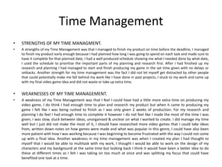 Time Management
• STRENGTHS OF MY TIME MANAGMENT.
• A strengths of my Time Management was that I managed to finish my product on time before the deadline, I managed
to finish my product early enough because I had planned how long I was going to spend on each task and made sure to
have it complete for that planned date, I had a well produced schedule showing me what I needed done by what date,
I used the schedule to prioritise the important parts of my planning and research first. After I had finished up my
research and planning I had managed to start and finish producing my game in the set time given with no delays or
setbacks. Another strength for my time management was the fact I did not let myself get distracted by other people
that could potentially make me fall behind my work like I have done in past projects, I stuck to my work and came up
with my final video game idea and did not waste or take up extra time.
• WEAKNESSES OF MY TIME MANAGEMENT.
• A weakness of my Time Management was that I feel I could have had a little more extra time on producing my
video game, I do think I had enough time to plan and research my product but when it came to producing my
game I felt like I was being rushed to finish as I was only given 2 weeks of production. For my research and
planning I do feel I had enough time to complete it however I do not feel like I made the most of the time I was
given, I was slow, stuck between ideas, unorganised & unclear on what I wanted to create. I did manage my time
well but I just did not make the most of it, I should have researched more video games that I could take ideas
from, written down notes on how games were made and what was popular in this genre, I could have also been
more patient with how I was working because I was beginning to become frustrated with the way I could not come
up with a final idea. Another weakness in my time management was when I created my plan I had thought to
myself that I would be able to multitask with my work, I thought I would be able to work on the design of my
characters and my background at the same time but looking back I think it would have been a better idea to do
these at different times as I felt i was taking on too much at once and was splitting my focus that could have
benefited one task at a time.
 