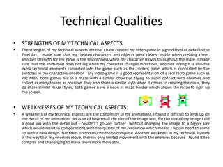 Technical Qualities
• STRENGTHS OF MY TECHNICAL ASPECTS.
• The strengths of my technical aspects are that I have created my video game in a good level of detail in the
Pixel Art, I made sure that my created characters and objects were clearly visible when creating them,
another strength for my game is the smoothness when my character moves throughout the maze, I made
sure that the animation does not lag when my character changes directions, another strength is also the
extra technical elements I inserted into the game such as the control panel which is controlled by the
switches in the characters direction . My video game is a good representation of a real retro game such as
Pac Man, both games are in a maze with a similar objective trying to avoid contact with enemies and
collect as many tokens as possible, they also share a similar style when it comes to creating the maze, they
do share similar maze styles, both games have a neon lit maze border which allows the maze to light up
the screen.
• WEAKNESSES OF MY TECHNICAL ASPECTS.
• A weakness of my technical aspects are the complexity of my animations, I found it difficult to level up on
the detail of my animations because of how small the size of the image was, for the size of my image I did
a good job with the detail but I couldn't’t go any further without changing the image to a bigger size
which would result in complications with the quality of my resolution which means I would need to come
up with a new design that takes up too much time to complete. Another weakness in my technical aspects
is the way that my enemies move, there is only limited movement with the enemies because I found it too
complex and challenging to make them more moveable.
 