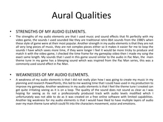 Aural Qualities
• STRENGTHS OF MY AUDIO ELEMENTS.
• The strengths of my audio elements are that I used music and sound effects that fit perfectly with my
video game, the sounds I used sounded like they are traditional retro 8bit sounds from the 1980’s when
these style of game were at their most popular. Another strength in my audio elements is that they are not
all very long pieces of music, they are not complex pieces either so it makes it easier for me to loop the
sounds I have which saves more time, if they were longer I feel it would be more tricky to produce and
match it with the video game, I checked the time frame for my gameplay video then I made my song the
exact same length. My sounds that I used in this game sound similar to the audio in Pac Man, the main
theme tune in my game has a bleeping sound which was inspired from the Pac Man series, this was a
commonly used sound effect in Pac Man.
• WEAKNESSES OF MY AUDIO ELEMENTS.
• A weakness of my audio elements is that I did not really plan how I was going to create my music in my
planning and research PowerPoints, this led to me wasting time that I could have used in my production to
improve my gameplay. Another weakness in my audio elements is that I feel the theme tune I created can
get quite irritating seeing as it is on a loop. The quality of the sound does not sound as clear as I was
hoping for seeing as its not a professionally produced track with audio levels modified which I
unfortunately was not able to do as it was created on a free online software with limited capabilities.
Another big weakness for my audio elements is that I would have liked to have multiple layers of audio
over my main theme tune which could fit into the characters movement, voice and emotions.
 