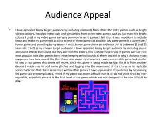 Audience Appeal
• I have appealed to my target audience by including elements from other 8bit retro games such as bright
vibrant colours, nostalgic retro style and similarities from other retro games such as Pac man, the bright
colours I used in my video game are very common in retro games, I felt that it was important to include
these and make my game look as close to one of these games as possible. My game genre is a adventure /
horror game and according to my research most horror games have an audience that is between 15 and 25
years old, 16-25 is my chosen target audience. I have appealed to my target audience by including music
and sound effects that sound like they are from the 1980’s, this is when these styles of games were at their
most popular, 8bit pixel games have these beeping styled sounds to them and this is why I chose to make
my games thee tune sound like this. I have also made my characters movements in this game look similar
to how a real games characters will move, since this game is being made to look like it is from another
decade I made sure to add some glitches and lagging into the movement of the character to replicate
some characters that I have seen move within other games. I have appealed to my audience by not making
the game too overcomplicated, I think if my game was more difficult than it is I do not think it will be very
enjoyable, especially since it is the first level of the game which was not designed to be too difficult to
play.
 