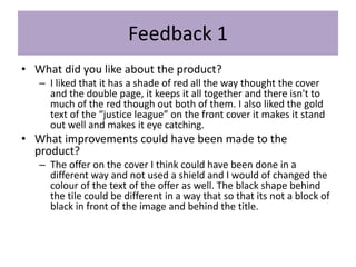 Feedback 1
• What did you like about the product?
– I liked that it has a shade of red all the way thought the cover
and the double page, it keeps it all together and there isn't to
much of the red though out both of them. I also liked the gold
text of the “justice league” on the front cover it makes it stand
out well and makes it eye catching.
• What improvements could have been made to the
product?
– The offer on the cover I think could have been done in a
different way and not used a shield and I would of changed the
colour of the text of the offer as well. The black shape behind
the tile could be different in a way that so that its not a block of
black in front of the image and behind the title.
 