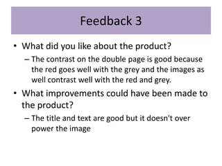 Feedback 3
• What did you like about the product?
– The contrast on the double page is good because
the red goes well with the grey and the images as
well contrast well with the red and grey.
• What improvements could have been made to
the product?
– The title and text are good but it doesn't over
power the image
 