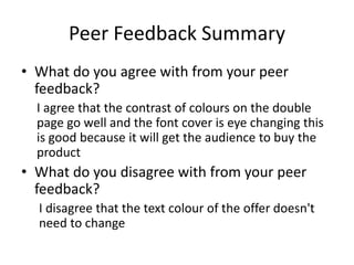 Peer Feedback Summary
• What do you agree with from your peer
feedback?
I agree that the contrast of colours on the double
page go well and the font cover is eye changing this
is good because it will get the audience to buy the
product
• What do you disagree with from your peer
feedback?
I disagree that the text colour of the offer doesn't
need to change
 