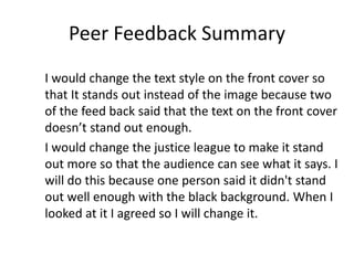 Peer Feedback Summary
I would change the text style on the front cover so
that It stands out instead of the image because two
of the feed back said that the text on the front cover
doesn’t stand out enough.
I would change the justice league to make it stand
out more so that the audience can see what it says. I
will do this because one person said it didn't stand
out well enough with the black background. When I
looked at it I agreed so I will change it.
 