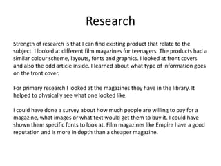 Research
Strength of research is that I can find existing product that relate to the
subject. I looked at different film magazines for teenagers. The products had a
similar colour scheme, layouts, fonts and graphics. I looked at front covers
and also the odd article inside. I learned about what type of information goes
on the front cover.
For primary research I looked at the magazines they have in the library. It
helped to physically see what one looked like.
I could have done a survey about how much people are willing to pay for a
magazine, what images or what text would get them to buy it. I could have
shown them specific fonts to look at. Film magazines like Empire have a good
reputation and is more in depth than a cheaper magazine.
 