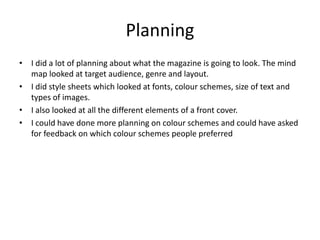 Planning
• I did a lot of planning about what the magazine is going to look. The mind
map looked at target audience, genre and layout.
• I did style sheets which looked at fonts, colour schemes, size of text and
types of images.
• I also looked at all the different elements of a front cover.
• I could have done more planning on colour schemes and could have asked
for feedback on which colour schemes people preferred
 