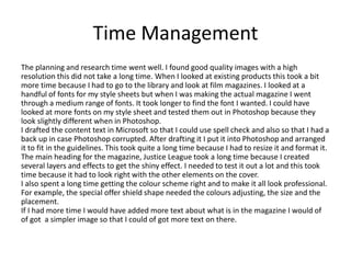Time Management
The planning and research time went well. I found good quality images with a high
resolution this did not take a long time. When I looked at existing products this took a bit
more time because I had to go to the library and look at film magazines. I looked at a
handful of fonts for my style sheets but when I was making the actual magazine I went
through a medium range of fonts. It took longer to find the font I wanted. I could have
looked at more fonts on my style sheet and tested them out in Photoshop because they
look slightly different when in Photoshop.
I drafted the content text in Microsoft so that I could use spell check and also so that I had a
back up in case Photoshop corrupted. After drafting it I put it into Photoshop and arranged
it to fit in the guidelines. This took quite a long time because I had to resize it and format it.
The main heading for the magazine, Justice League took a long time because I created
several layers and effects to get the shiny effect. I needed to test it out a lot and this took
time because it had to look right with the other elements on the cover.
I also spent a long time getting the colour scheme right and to make it all look professional.
For example, the special offer shield shape needed the colours adjusting, the size and the
placement.
If I had more time I would have added more text about what is in the magazine I would of
of got a simpler image so that I could of got more text on there.
 