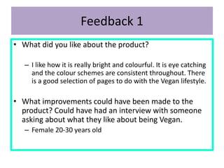 Feedback 1
• What did you like about the product?
– I like how it is really bright and colourful. It is eye catching
and the colour schemes are consistent throughout. There
is a good selection of pages to do with the Vegan lifestyle.
• What improvements could have been made to the
product? Could have had an interview with someone
asking about what they like about being Vegan.
– Female 20-30 years old
 