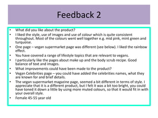 Feedback 2
• What did you like about the product?
• I liked the style, use of images and use of colour which is quite consistent
throughout. Most of the colours went well together e.g. mid pink, mint green and
turquoise.
• One page – vegan supermarket page was different (see below). I liked the rainbow
effect.
• You have covered a range of lifestyle topics that are relevant to vegans.
• I particularly like the pages about make up and the body scrub recipe. Good
balance of text and images.
• What improvements could have been made to the product?
• Vegan Celebrities page – you could have added the celebrities names, what they
are known for and brief details.
• The vegan supermarket magazine page, seemed a bit different in terms of style. I
appreciate that it is a different product, but I felt it was a bit too bright, you could
have toned it down a little by using more muted colours, so that it would fit in with
your overall style.
• Female 45-55 year old
 
