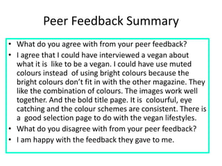 Peer Feedback Summary
• What do you agree with from your peer feedback?
• I agree that I could have interviewed a vegan about
what it is like to be a vegan. I could have use muted
colours instead of using bright colours because the
bright colours don’t fit in with the other magazine. They
like the combination of colours. The images work well
together. And the bold title page. It is colourful, eye
catching and the colour schemes are consistent. There is
a good selection page to do with the vegan lifestyles.
• What do you disagree with from your peer feedback?
• I am happy with the feedback they gave to me.
 