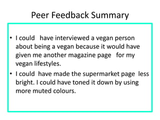 Peer Feedback Summary
• I could have interviewed a vegan person
about being a vegan because it would have
given me another magazine page for my
vegan lifestyles.
• I could have made the supermarket page less
bright. I could have toned it down by using
more muted colours.
 