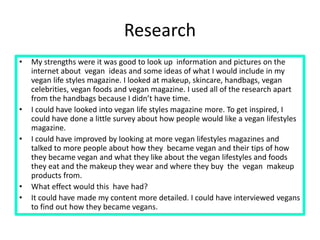Research
• My strengths were it was good to look up information and pictures on the
internet about vegan ideas and some ideas of what I would include in my
vegan life styles magazine. I looked at makeup, skincare, handbags, vegan
celebrities, vegan foods and vegan magazine. I used all of the research apart
from the handbags because I didn’t have time.
• I could have looked into vegan life styles magazine more. To get inspired, I
could have done a little survey about how people would like a vegan lifestyles
magazine.
• I could have improved by looking at more vegan lifestyles magazines and
talked to more people about how they became vegan and their tips of how
they became vegan and what they like about the vegan lifestyles and foods
they eat and the makeup they wear and where they buy the vegan makeup
products from.
• What effect would this have had?
• It could have made my content more detailed. I could have interviewed vegans
to find out how they became vegans.
 