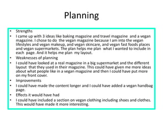 Planning
• Strengths
• I came up with 3 ideas like baking magazine and travel magazine and a vegan
magazine. I chose to do the vegan magazine because I am into the vegan
lifestyles and vegan makeup, and vegan skincare, and vegan fast foods places
and vegan supermarkets. The plan helps me plan what I wanted to include in
each page. And it helps me plan my layout.
• Weaknesses of planning
• I could have looked at a real magazine in a big supermarket and the different
layout that they used in their magazine. This could have given me more ideas
about what people like in a vegan magazine and then I could have put more
on my front cover.
• Improvements
• I could have made the content longer and I could have added a vegan handbag
page.
• Effects it would have had
• I could have included a section on vegan clothing including shoes and clothes.
This would have made it more interesting.
 