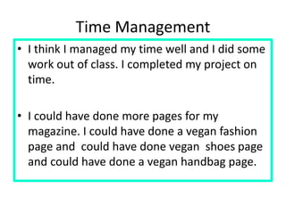 Time Management
• I think I managed my time well and I did some
work out of class. I completed my project on
time.
• I could have done more pages for my
magazine. I could have done a vegan fashion
page and could have done vegan shoes page
and could have done a vegan handbag page.
 