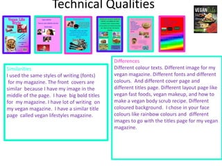 Technical Qualities
Similarities
I used the same styles of writing (fonts)
for my magazine. The front covers are
similar because I have my image in the
middle of the page. I have big bold titles
for my magazine. I have lot of writing on
my vegan magazine. I have a similar title
page called vegan lifestyles magazine.
Differences
Different colour texts. Different image for my
vegan magazine. Different fonts and different
colours. And different cover page and
different titles page. Different layout page like
vegan fast foods, vegan makeup, and how to
make a vegan body scrub recipe. Different
coloured background. I chose in your face
colours like rainbow colours and different
images to go with the titles page for my vegan
magazine.
 
