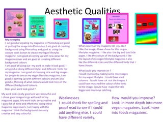 Aesthetic Qualities
My strengths
I am good at creating my magazine in Photoshop am good
at putting the image into Photoshop I am good at creating
background using Photoshop and good at using the
colours tools button to create my vegan lifestyles
magazine. I am good at coming up with new ideas for my
magazine cover and am good at creating different
background colours
I am good at laying out my work to make it look good. I
am good at doing different styles and different fonts for
my magazine. I am good at choosing nice and big images
for people to see on my vegan lifestyles magazine. I am
good at coming up with different colours and am also
good at thinking of what colours would look nice on the
different background colours.
My work looks really good and very colourful and
I chose good images to go with each of my
magazine pages. My work looks very creative and
I put a lot of time and effort into doing these
magazine page covers. I am happy with the
magazine I think the backgrounds are very
creative and very colourful.
What aspects of my magazine do you like?
I like the images I have chose for this vegan
lifestyles magazine. I like also the big and bold title
pages. I like the colours of the background. I like
the layout of my vegan lifestyles magazine. I also
like the different styles and the different fonts that I
have chosen.
Does your work look good ?
What could you improve on ?
I could improve by making some more pages
for my vegan lifestyles . I could have used
columns . I could have cut out the images. I
could have matched the colour of the fonts
to the image. I could have made the title
bigger and more eye catching.
Weaknesses
I could check for spelling and
proof read to see if I could
add anything else. I could
have different variety.
How would you improve?
Look in more depth into more
vegan magazines. Look more
into foods magazines.
 
