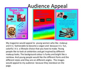 Audience Appeal
My magazine would appeal to young women who like makeup
and it is fashionable to become a vegan and because it is fun,
colorful. It is a lifestyle choice that you have to make. Young
people like to look at celebrities and get inspired by different
makeup looks. The background colour is funky and bright like a
rainbow. And young people would like the different fonts and the
different styles and they are on different angles. The images
would appeal to my audience because they standout on the
page.
 