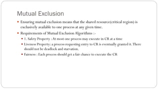 Mutual Exclusion
 Ensuring mutual exclusion means that the shared resource(critical region) is
exclusively available to one process at any given time.
 Requirements of Mutual ExclusionAlgorithms :-
 1. Safety Property :At most one process may execute in CR at a time
 Liveness Property: a process requesting entry to CR is eventually granted it.There
should not be deadlock and starvation.
 Fairness : Each process should get a fair chance to execute the CR
 