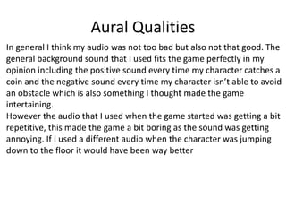 Aural Qualities
In general I think my audio was not too bad but also not that good. The
general background sound that I used fits the game perfectly in my
opinion including the positive sound every time my character catches a
coin and the negative sound every time my character isn’t able to avoid
an obstacle which is also something I thought made the game
intertaining.
However the audio that I used when the game started was getting a bit
repetitive, this made the game a bit boring as the sound was getting
annoying. If I used a different audio when the character was jumping
down to the floor it would have been way better
 