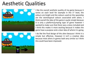 Aesthetic Qualities
I like the overall aesthetic quality of my game because it
varies on each level for example in the 1st level, the
colours are bright and the colours used on the spaceship
are the stereotypical colours associated with aliens. I
think overall the idea of the game is quite simple because
it is only a platform/jumping type of game however I
wanted to make sure that there was a story included and
I think this makes it more exciting because it makes the
game have a purpose and a clear idea of where it is going
I do like the final design of the alien because I think it is
simple but effective, However it isn’t a creative idea
because most aliens in games look very similar so I think
this could have been improved.
 